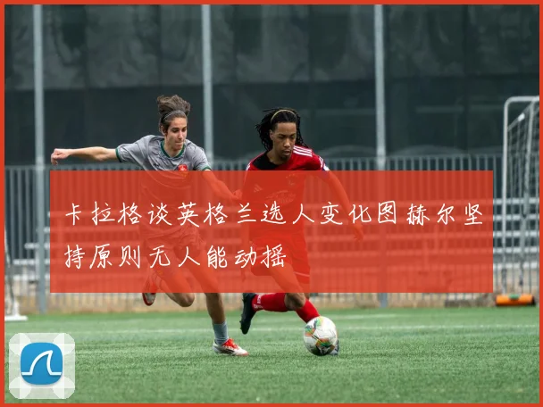 卡拉格谈英格兰选人变化图赫尔坚持原则无人能动摇