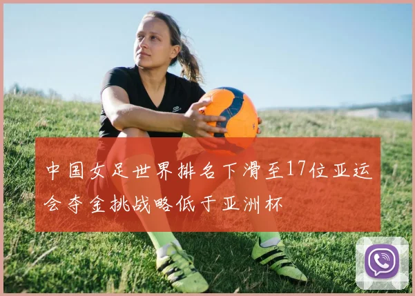 中国女足世界排名下滑至17位亚运会夺金挑战略低于亚洲杯