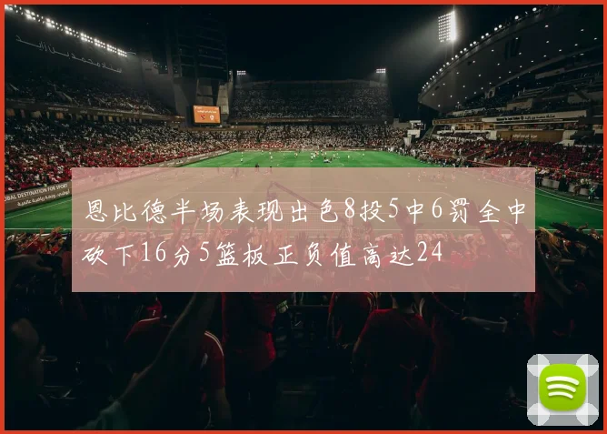 恩比德半场表现出色8投5中6罚全中砍下16分5篮板正负值高达24