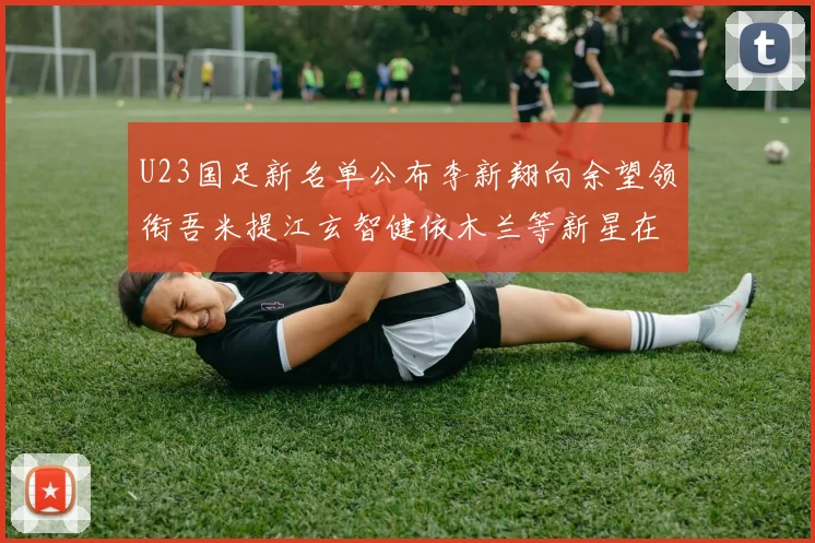 U23国足新名单公布李新翔向余望领衔吾米提江玄智健依木兰等新星在列