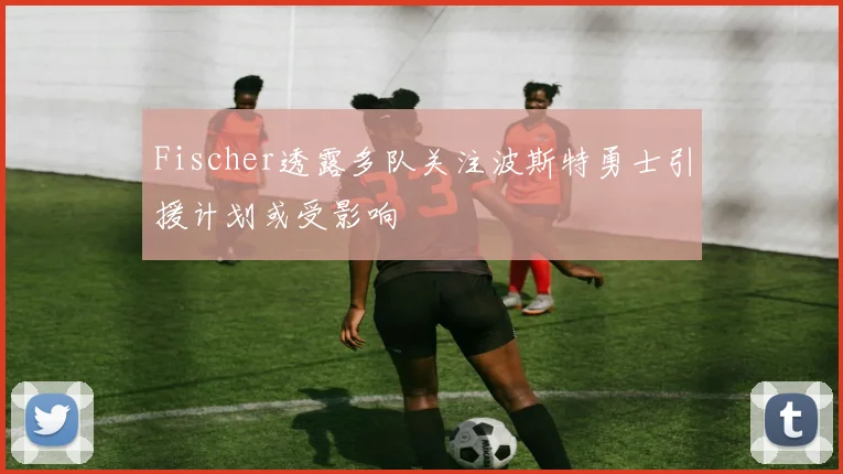 Fischer透露多队关注波斯特勇士引援计划或受影响