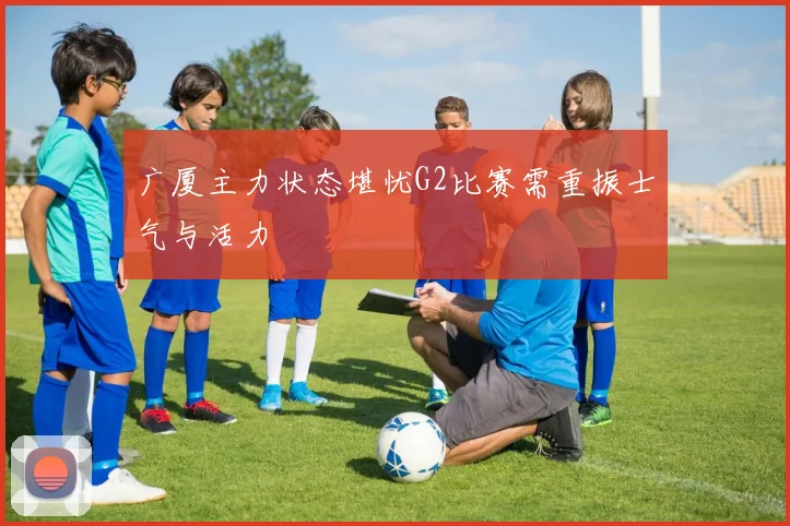 广厦主力状态堪忧G2比赛需重振士气与活力