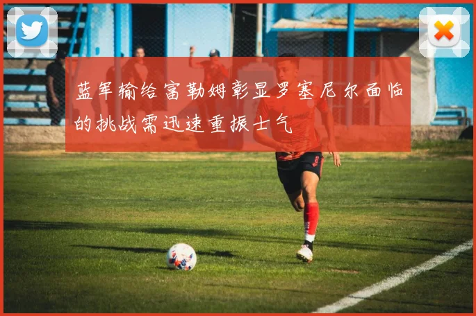 蓝军输给富勒姆彰显罗塞尼尔面临的挑战需迅速重振士气