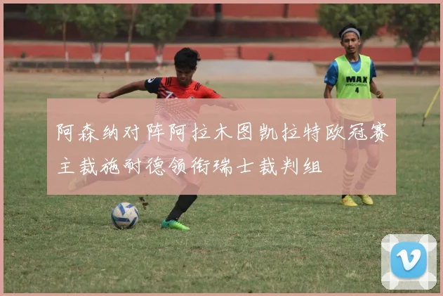 阿森纳对阵阿拉木图凯拉特欧冠赛主裁施耐德领衔瑞士裁判组