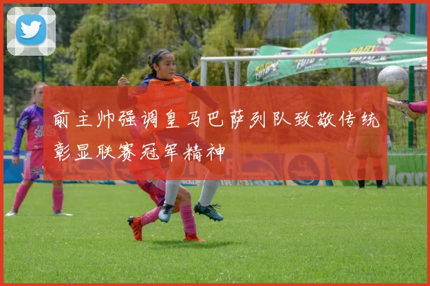 前主帅强调皇马巴萨列队致敬传统彰显联赛冠军精神
