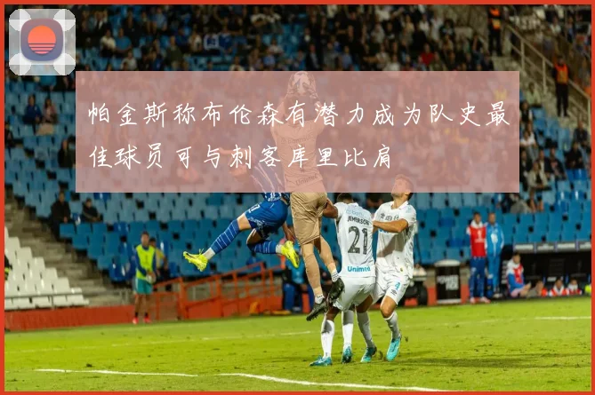 帕金斯称布伦森有潜力成为队史最佳球员可与刺客库里比肩