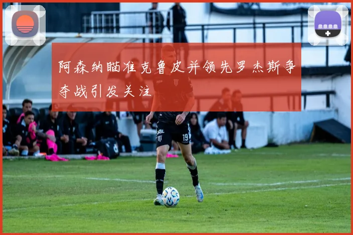阿森纳瞄准克鲁皮并领先罗杰斯争夺战引发关注