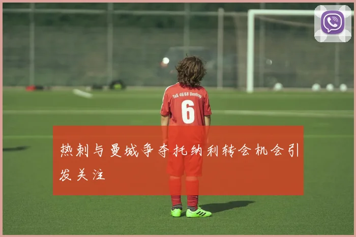 热刺与曼城争夺托纳利转会机会引发关注