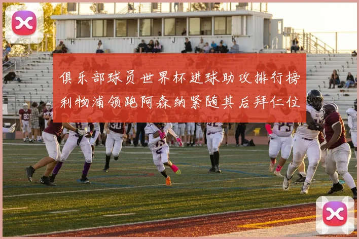 俱乐部球员世界杯进球助攻排行榜利物浦领跑阿森纳紧随其后拜仁位列第三