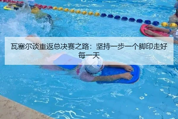 瓦塞尔谈重返总决赛之路:坚持一步一个脚印走好每一天